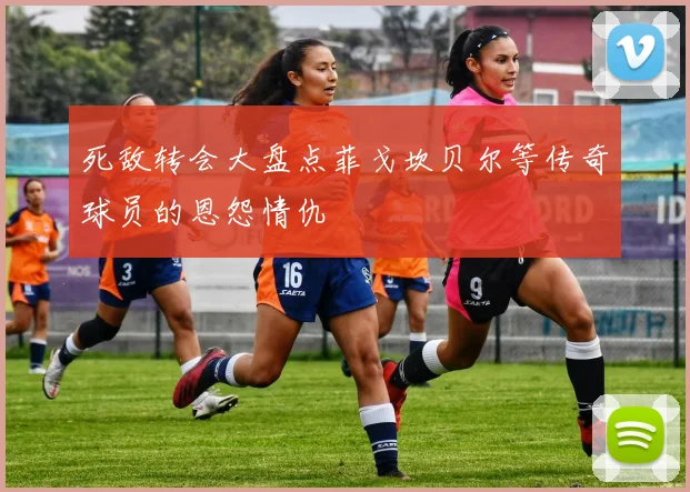 死敌转会大盘点菲戈坎贝尔等传奇球员的恩怨情仇